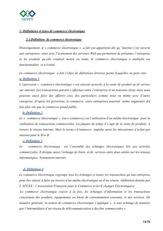 14/51
2- Définitions et types de commerce électronique
2.1.Définition de commerce électronique
Historiquement .le « commerce électronique « a fait son apparition dés qu’’internet s’est ouverte
aux entreprises, ainsi avec l’avènement des serveurs Web qui permettent de présenter l’entreprise
et les produits qu’elle voudrait mettre en vente, le commerce électronique a multiplié ses
fonctionnalités et a évolué.
Le commerce électronique a fait l’objet de définitions diverses parmi lesquelles on peut citer
a- Définition 1
L’expression « commerce électronique « est souvent associée à la vente de produit ou de service
sur internet. Les transactions peuvent s’effectuer entre l’entreprise et un nouveau client, mais nous
pouvons aussi faire des affaires avec des particuliers comme nous ou même avec d’autre
entreprise. D’après les prévisions, le commerce entre entreprises pourrait même augmenter dix
fois plus vite que le commerce grand public.
b- Définition 2
Le « commerce électronique » (ou e-commerce) est l’utilisation d’un média électronique pour la
réalisation de transactions commerciales. La plupart du temps il s’agit de la vente de produits à
travers le réseau internet. Mais le terme e-Commerce englobe aussi les mécanismes d’achat par
internet pour le B to B
c- Définition 3
Le commerce électronique est l’ensemble des échanges électroniques liés aux activités
commerciales. Il désigne aussi l’échange de biens et de services entre deux entités sur les réseaux
informatiques. Notamment internet.
d- Définition 4
Le commerce électronique regroupe tous les échanges et toutes les transactions qu’une entreprise
peut être amené à faire au travers d’un média électronique ou d’un réseau (définition donnée par
L’AFCEE : l’Association Française pour le Commerce et les E changes Electroniques)
Le commerce électronique couvre à la fois, les échanges d’information et les transactions
concernant des produits, équipements ou biens de consommation courante, et des services. De
manière générale, la notion de commerce électronique s’applique « à tout échange de données
par l’intermédiaire d’un réseau de télécommunication à des fins commerciales »
 