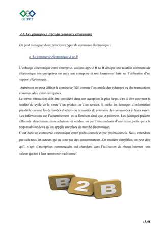 15/51
2.2. Les principaux types du commerce electronique
On peut distinguer deux principaux types de commerce électronique :
a -Le commerce électronique B to B
L’échange électronique entre entreprise, souvent appelé B to B désigne une relation commerciale
électronique interentreprises ou entre une entreprise et son fournisseur basé sur l’utilisation d’un
support électronique.
Autrement on peut définir le commerce B2B comme l’ensemble des échanges ou des transactions
commerciales entre entreprises.
Le terme transaction doit être considéré dans son acception la plus large, c'est-à-dire couvrant la
totalité du cycle de la vente d’un produit ou d’un service. Il inclut les échanges d’information
préalable comme les demandes d’achats ou demandes de cotations .les commandes et leurs suivis.
Les informations sur l’acheminement et la livraison ainsi que le paiement. Les échanges peuvent
effectués directement entre acheteurs et vendeur ou par l’intermédiaire d’une tierce partie qui a la
responsabilité de ce qu’on appelle une place de marché électronique.
C’est donc un commerce électronique entre professionnels et par professionnels. Nous entendons
par cela tous les acteurs qui ne sont pas des consommateurs .De manière simplifiée, on peut dire
qu’il s’agit d’entreprises commerciales qui cherchent dans l’utilisation du réseau Internet une
valeur ajoutée à leur commerce traditionnel.
 