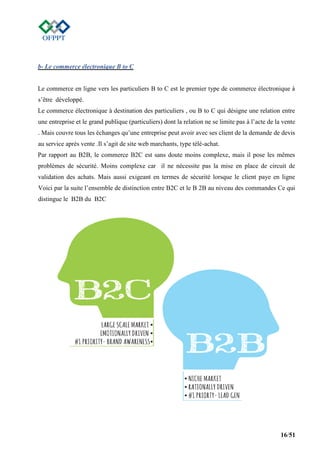16/51
b- Le commerce électronique B to C
Le commerce en ligne vers les particuliers B to C est le premier type de commerce électronique à
s’être développé.
Le commerce électronique à destination des particuliers , ou B to C qui désigne une relation entre
une entreprise et le grand publique (particuliers) dont la relation ne se limite pas à l’acte de la vente
. Mais couvre tous les échanges qu’une entreprise peut avoir avec ses client de la demande de devis
au service après vente .Il s’agit de site web marchants, type télé-achat.
Par rapport au B2B, le commerce B2C est sans doute moins complexe, mais il pose les mêmes
problèmes de sécurité. Moins complexe car il ne nécessite pas la mise en place de circuit de
validation des achats. Mais aussi exigeant en termes de sécurité lorsque le client paye en ligne
Voici par la suite l’ensemble de distinction entre B2C et le B 2B au niveau des commandes Ce qui
distingue le B2B du B2C
 
