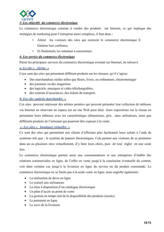 18/51
3- Les objectifs du commerce électronique
Le commerce électronique consiste à vendre des produits sur Internet, ce qui implique des
stratégies de marketing pour l’entreprise assez complexe, il faut donc :
• Attirer les visiteurs des sites qui exercent le commerce électronique
Générer leur confiance.
• Et finalement, les entrainer à consommer.
4- Les service du commerce électronique
Parmi les principaux services du commerce électronique existant sur Internet, on retrouve
a- Le site « vitrine »
Ceux sont des sites qui présentent différent produits sur les réseaux, qu’il s’agisse
 Des marchandises réelles telles que fleurs, livres, ou ordinateurs, électroménager
 des journaux ou des magazines
 des logiciels, musiques et vidéo téléchargeables,
 des contrats d’assurances, des tickets de transport.
b- Les site «galerie marchandes »
Ces sites peuvent intéresser des artistes peintres qui peuvent présenter leur collection de tableaux
via Internet en réservant un espace sur un site Web pour faire leurs expositions sur le réseau en
présentant leurs tableaux avec les caractéristique (dimensions, prix…)aux utilisateurs, ainsi que
différents produits de l’artisanat qui pourront être exposer à la vente
c- Les sites « boutiques virtuelles »
Ce sont des sites qui permettent aux clients d’effectuer plus facilement leurs achats à l’aide de
systèmes tels que : le système de paniers électroniques. Cela permet aux visiteurs de se promener
dans un ou plusieurs sites virtuellement, d’y faire leurs choix, puis de tout régler en une seule
fois.
Le commerce électronique permet aussi aux consommateurs et aux entreprises d’établir des
relations commerciales en ligne, de l’offre en vente jusqu’à la conclusion éventuelle du contrat,
voir dans certains cas jusqu’à la livraison en ligne du service ou du produit commandé. Le
commerce électronique ne se limite pas à la seule vente en ligne, mais englobe également :
 La réalisation de devis en ligne
 Le conseil aux utilisateurs
 La mise à disposition d’un catalogue électronique
 Un plan d’accès au point de vente
 La gestion en temps réel de la disponibilité des produits (stocks)
 Le paiement en ligne
 Le suivi de la livraison
 