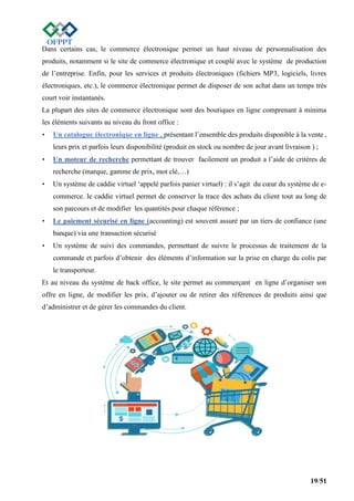 19/51
Dans certains cas, le commerce électronique permet un haut niveau de personnalisation des
produits, notamment si le site de commerce électronique et couplé avec le système de production
de l’entreprise. Enfin, pour les services et produits électroniques (fichiers MP3, logiciels, livres
électroniques, etc.), le commerce électronique permet de disposer de son achat dans un temps très
court voir instantanés.
La plupart des sites de commerce électronique sont des boutiques en ligne comprenant à minima
les éléments suivants au niveau du front office :
• Un catalogue électronique en ligne , présentant l’ensemble des produits disponible à la vente ,
leurs prix et parfois leurs disponibilité (produit en stock ou nombre de jour avant livraison ) ;
• Un moteur de recherche permettant de trouver facilement un produit a l’aide de critères de
recherche (marque, gamme de prix, mot clé,…)
• Un système de caddie virtuel ‘appelé parfois panier virtuel) : il s’agit du cœur du système de e-
commerce. le caddie virtuel permet de conserver la trace des achats du client tout au long de
son parcours et de modifier les quantités pour chaque référence ;
• Le paiement sécurisé en ligne (accounting) est souvent assuré par un tiers de confiance (une
banque) via une transaction sécurisé
• Un système de suivi des commandes, permettant de suivre le processus de traitement de la
commande et parfois d’obtenir des éléments d’information sur la prise en charge du colis par
le transporteur.
Et au niveau du système de back office, le site permet au commerçant en ligne d’organiser son
offre en ligne, de modifier les prix, d’ajouter ou de retirer des références de produits ainsi que
d’administrer et de gérer les commandes du client.
 