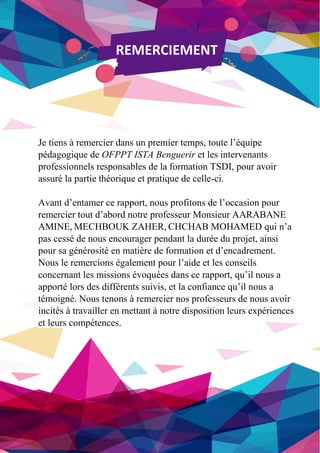 2/51
REMERCIEMENT
Je tiens à remercier dans un premier temps, toute l’équipe
pédagogique de OFPPT ISTA Benguerir et les intervenants
professionnels responsables de la formation TSDI, pour avoir
assuré la partie théorique et pratique de celle-ci.
Avant d’entamer ce rapport, nous profitons de l’occasion pour
remercier tout d’abord notre professeur Monsieur AARABANE
AMINE, MECHBOUK ZAHER, CHCHAB MOHAMED qui n’a
pas cessé de nous encourager pendant la durée du projet, ainsi
pour sa générosité en matière de formation et d’encadrement.
Nous le remercions également pour l’aide et les conseils
concernant les missions évoquées dans ce rapport, qu’il nous a
apporté lors des différents suivis, et la confiance qu’il nous a
témoigné. Nous tenons à remercier nos professeurs de nous avoir
incités à travailler en mettant à notre disposition leurs expériences
et leurs compétences.
 