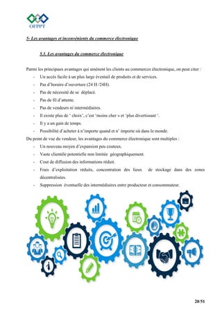 20/51
5- Les avantages et inconvénients du commerce électronique
5.1. Les avantages du commerce électronique
Parmi les principaux avantages qui amènent les clients au commerces électronique, on peut citer :
- Un accès facile à un plus large éventail de produits et de services.
- Pas d’horaire d’ouverture (24 H /24H).
- Pas de nécessité de se déplacé.
- Pas de fil d’attente.
- Pas de vendeurs ni intermédiaires.
- Il existe plus de ‘ choix’, c’est ‘moins cher » et ‘plus divertissant ‘.
- Il y a un gain de temps.
- Possibilité d’acheter à n’importe quand et n’ importe où dans le monde.
Du point de vue du vendeur, les avantages du commerce électronique sont multiples :
- Un nouveau moyen d’expansion peu couteux.
- Vaste clientèle potentielle non limitée géographiquement.
- Cout de diffusion des informations réduit.
- Frais d’exploitation réduits, concentration des lieux de stockage dans des zones
décentralisées.
- Suppression éventuelle des intermédiaires entre producteur et consommateur.
 