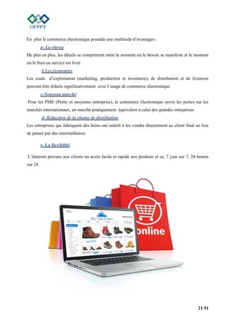 21/51
En plus le commerce électronique possède une multitude d’avantages :
a- La vitesse
De plus en plus, les détails se compriment entre le moment où le besoin se manifeste et le moment
ou le bien ou service est livré
b Les économies
Les couts d’exploitation (marketing, production et inventaire), de distribution et de livraison
peuvent être réduits significativement avec l’usage de commerce électronique
c-Nouveau marché
Pour les PME (Petite et moyenne entreprise), le commerce électronique ouvre les portes sur les
marchés internationaux, un marché pratiquement équivalent à celui des grandes entreprises
d- Réduction de la chaine de distribution
Les entreprises qui fabriquent des biens ont intérêt à les vendre directement au client final au lieu
de passer par des intermédiaires
e- La flexibilité
L’Internet procure aux clients un accès facile et rapide aux produits et ce, 7 jour sur 7, 24 heures
sur 24
 