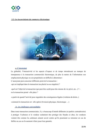 22/51
5.2. Les inconvénients du commerce électronique
a- L’anonymat
La globalité, l’interactivité et les aspects d’espace et de temps introduisent un manque de
transparence à la transaction commerciale électronique, de plus la nature de l’information son
emplacement physique ou son propriétaire est difficile à déterminer :
L’anonymat peut concerner différents point de la transaction :
-qui est impliqué dans la transaction (au pluriel ou au singulier) ?
-quel est l’objet de la transaction (qui peut être caché pour des raisons de vie privé, etc...) ? -
ou la transaction prend –elle place ?
-a partir de quand l’activité peur engendrer des conséquences légales (violation de droits..)
-comment la transaction est –elle opérer (livraison physique, électronique …)
b - les challenges sont multiples
Dans toute transaction commerciales, il y a beaucoup d’intérêt différents (et parfois contradictoire)
à protéger .l’acheteur et le vendeur souhaitent être protéger des fraudes et abus, les vendeurs
veulent être comme les acheteurs aiment savoir contre qu’ils pourraient se retourner en cas de
faillite ou cas ou ils auraient à faire jouer leur garantie.
 
