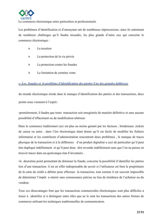 23/51
Le commerce électronique entre particuliers et professionnels
Les problèmes d’identification et d’anonymat ont de nombreuse répercussions, ainsi ils entrainent
de nombreux challenges qu’il faudra résoudre, les plus grands d’entre eux qui concerne le
commerce électronique :
 La taxation
 La protection de la vie privée
 La protection contre les fraudes
 La limitation de certaine vente
c- Les fraudes et le problème d’identification des parties Une des grandes faiblesses
du monde électronique réside dans le manque d’identification des parties et des transactions, deux
points nous viennent à l’esprit :
-premièrement, il faudra que toute transaction soit enregistrée de manière définitive et sans aucune
possibilité d’effacement ou de modification ultérieur.
Dans le commerce traditionnel ceci est plus au moins garanti par les factures , bordereaux ,tickets
de caisse ou autre , dans l’ère électronique étant donne qu’il est facile de modifier les fichiers
informatisé et les contrôleurs d’administration rencontrent deux problèmes , le manque de traces
physique de la transaction et à la différence d’un produit digitalisé a ceci de particulier qu’il peut
être dupliqué indéfiniment et qu’il peut donc être revendu indéfiniment sans que l’on ne puisse en
trouver traces dans un quelconque état d’inventaire .
-le deuxième point permettant de diminuer la fraude, concerne la possibilité d’identifier les parties
lors d’une transaction. il est en effet indispensable de savoir si l’utilisateur est bien le propriétaire
de la carte de crédit a débiter pour effectuer la transaction, tout comme il est souvent impossible
de déterminer l’impôt a retenir sans connaissance précise au lieu de résidence de l’acheteur ou du
vendeur.
Tous ces désavantages font que les transactions commerciales électroniques sont plus difficiles à
tracer à identifier et à distinguer entre elles que ne le sont les transactions des autres formes de
commerce utilisant les techniques traditionnelles de communication.
 