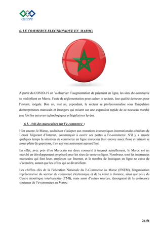 24/51
6- LE COMMERCE ELECTRONIQUE EN MAROC:
A partir du COVID-19 on ’a observer l’augmentation de paiement en ligne, les sites d'e-commerce
se multiplient en Maroc. Faute de réglementation pour cadrer le secteur, leur qualité demeure, pour
l'instant, inégale. Bon an, mal an, cependant, le secteur se professionnalise sous l'impulsion
d'entrepreneurs marocain et étrangers qui misent sur une expansion rapide de ce nouveau marché
une fois les entraves technologiques et législatives levées.
6.1. Avis des marocaines sur l’e-commerce :
Hier encore, le Maroc, souhaitant s’adapter aux mutations économiques internationales résultant de
l’essor fulgurant d’Internet, commençait à ouvrir ses portes à l’e-commerce. S’il y a encore
quelques temps la situation du commerce en ligne marocain était encore assez floue et laissait se
poser plein de questions, il en est tout autrement aujourd’hui.
En effet, avec près d’un Marocain sur deux connecté à internet actuellement, le Maroc est un
marché en développement perpétuel pour les sites de vente en ligne. Nombreux sont les internautes
marocains qui font leurs emplettes sur Internet, et le nombre de boutiques en ligne ne cesse de
s’accroître, autant que les offres qui se diversifient.
Les chiffres clés de la Fédération Nationale du E-Commerce au Maroc (FNEM), l'organisation
représentative du secteur du commerce électronique et de la vente à distance, ainsi que ceux du
Centre monétique interbancaire (CMI), mais aussi d’autres sources, témoignent de la croissance
soutenue de l’e-commerce au Maroc.
 
