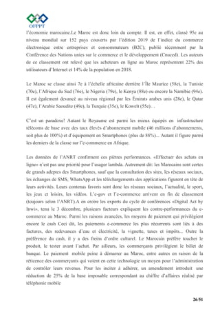 26/51
l’économie marocaine.Le Maroc est donc loin du compte. Il est, en effet, classé 95e au
niveau mondial sur 152 pays couverts par l’édition 2019 de l’indice du commerce
électronique entre entreprises et consommateurs (B2C), publié récemment par la
Conférence des Nations unies sur le commerce et le développement (Cnuced). Les auteurs
de ce classement ont relevé que les acheteurs en ligne au Maroc représentent 22% des
utilisateurs d’Internet et 14% de la population en 2018.
Le Maroc se classe ainsi 7e à l’échelle africaine derrière l’Île Maurice (58e), la Tunisie
(70e), l’Afrique du Sud (76e), le Nigeria (79e), le Kenya (88e) ou encore la Namibie (94e).
Il est également devancé au niveau régional par les Émirats arabes unis (28e), le Qatar
(47e), l’Arabie Saoudite (49e), la Turquie (35e), le Koweït (55e)…
C’est un paradoxe! Autant le Royaume est parmi les mieux équipés en infrastructure
télécoms de base avec des taux élevés d’abonnement mobile (46 millions d’abonnements,
soit plus de 100%) et d’équipement en Smartphones (plus de 88%)... Autant il figure parmi
les derniers de la classe sur l’e-commerce en Afrique.
Les données de l’ANRT confirment ces piètres performances. «Effectuer des achats en
ligne» n’est pas une priorité pour l’usager lambda. Autrement dit: les Marocains sont certes
de grands adeptes des Smartphones, sauf que la consultation des sites, les réseaux sociaux,
les échanges de SMS, WhatsApp et les téléchargements des applications figurent en tête de
leurs activités. Leurs contenus favoris sont donc les réseaux sociaux, l’actualité, le sport,
les jeux et loisirs, les vidéos. L’e-gov et l’e-commerce arrivent en fin de classement
(toujours selon l’ANRT).A en croire les experts du cycle de conférences «Digital Act by
Inwi», tenu le 3 décembre, plusieurs facteurs expliquent les contre-performances du e-
commerce au Maroc. Parmi les raisons avancées, les moyens de paiement qui privilégient
encore le cash Ceci dit, les paiements e-commerce les plus récurrents sont liés à des
factures, des redevances d’eau et électricité, la vignette, taxes et impôts... Outre la
préférence du cash, il y a des freins d’ordre culturel. Le Marocain préfère toucher le
produit, le tester avant l’achat. Par ailleurs, les commerçants privilégient le billet de
banque. Le paiement mobile peine à démarrer au Maroc, entre autres en raison de la
réticence des commerçants qui voient en cette technologie un moyen pour l’administration
de contrôler leurs revenus. Pour les inciter à adhérer, un amendement introduit une
réduction de 25% de la base imposable correspondant au chiffre d’affaires réalisé par
téléphonie mobile
 