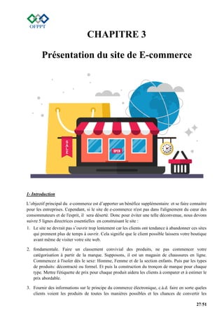 27/51
CHAPITRE 3
Présentation du site de E-commerce
1- Introduction
L’objectif principal du e-commerce est d’apporter un bénéfice supplémentaire et se faire connaitre
pour les entreprises. Cependant, si le site de e-commerce n'est pas dans l'alignement du cœur des
consommateurs et de l'esprit, il sera déserté. Donc pour éviter une telle déconvenue, nous devons
suivre 5 lignes directrices essentielles en construisant le site :
1. Le site ne devrait pas s’ouvrir trop lentement car les clients ont tendance à abandonner ces sites
qui prennent plus de temps à ouvrir. Cela signifie que le client possible laissera votre boutique
avant même de visiter votre site web.
2. fondamentale. Faire un classement convivial des produits, ne pas commencer votre
catégorisation à partir de la marque. Supposons, il est un magasin de chaussures en ligne.
Commencez à l'isoler dès le sexe: Homme, Femme et de la section enfants. Puis par les types
de produits: décontracté ou formel. Et puis la construction du tronçon de marque pour chaque
type. Mettre l'étiquette de prix pour chaque produit aidera les clients à comparer et à estimer le
prix abordable.
3. Fournir des informations sur le principe du commerce électronique, c.à.d. faire en sorte queles
clients voient les produits de toutes les manières possibles et les chances de convertir les
 
