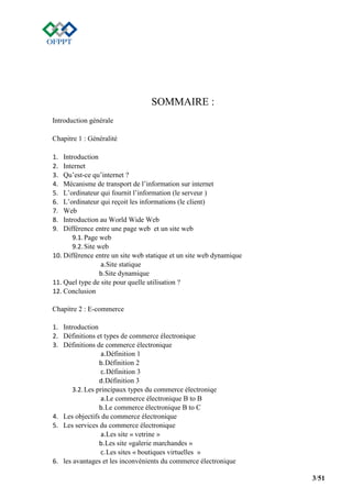 3/51
SOMMAIRE :
Introduction générale
Chapitre 1 : Généralité
1. Introduction
2. Internet
3. Qu’est-ce qu’internet ?
4. Mécanisme de transport de l’information sur internet
5. L’ordinateur qui fournit l’information (le serveur )
6. L’ordinateur qui reçoit les informations (le client)
7. Web
8. Introduction au World Wide Web
9. Différence entre une page web et un site web
9.1.Page web
9.2.Site web
10. Différence entre un site web statique et un site web dynamique
a.Site statique
b.Site dynamique
11. Quel type de site pour quelle utilisation ?
12. Conclusion
Chapitre 2 : E-commerce
1. Introduction
2. Définitions et types de commerce électronique
3. Définitions de commerce électronique
a.Définition 1
b.Définition 2
c.Définition 3
d.Définition 3
3.2.Les principaux types du commerce électroniqe
a.Le commerce électronique B to B
b.Le commerce électronique B to C
4. Les objectifs du commerce électronique
5. Les services du commerce électronique
a.Les site « vetrine »
b.Les site «galerie marchandes »
c.Les sites « boutiques virtuelles »
6. les avantages et les inconvénients du commerce électronique
 