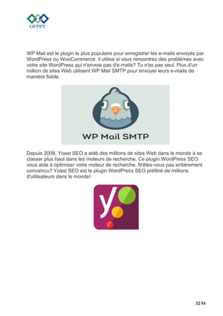 32/51
WP Mail est le plugin le plus populaire pour enregistrer les e-mails envoyés par
WordPress ou WooCommerce. il utilise si vous rencontrez des problèmes avec
votre site WordPress qui n'envoie pas d'e-mails? Tu n'es pas seul. Plus d'un
million de sites Web utilisent WP Mail SMTP pour envoyer leurs e-mails de
manière fiable.
Depuis 2008, Yoast SEO a aidé des millions de sites Web dans le monde à se
classer plus haut dans les moteurs de recherche. Ce plugin WordPress SEO
vous aide à optimiser votre moteur de recherche. N'êtes-vous pas entièrement
convaincu? Yoast SEO est le plugin WordPress SEO préféré de millions
d'utilisateurs dans le monde!
 