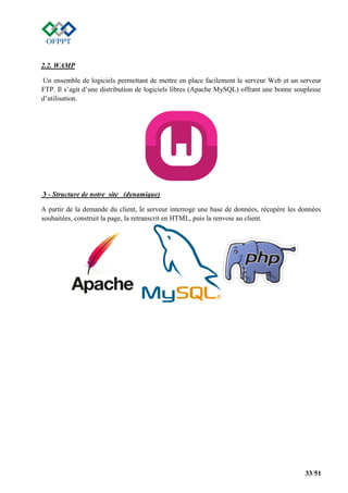 33/51
2.2. WAMP
Un ensemble de logiciels permettant de mettre en place facilement le serveur Web et un serveur
FTP. Il s’agit d’une distribution de logiciels libres (Apache MySQL) offrant une bonne souplesse
d’utilisation.
3 - Structure de notre site (dynamique)
A partir de la demande du client, le serveur interroge une base de données, récupère les données
souhaitées, construit la page, la retranscrit en HTML, puis la renvoie au client.
 