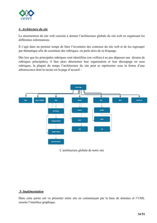 34/51
4- Architecture du site
La structuration du site web consiste à donner l’architecture globale du site web en organisant les
différentes informations.
Il s’agit dans un premier temps de faire l’inventaire des contenus du site web et de les regrouper
par thématique afin de constituer des rubriques, on parle alors de ru briquage.
Dès lors que les principales rubriques sont identifiées (on veillera à ne pas dépasser une dizaine de
rubriques principales), il faut alors déterminer leur organisation et leur découpage en sous
rubriques, la plupart du temps l’architecture du site peut se représenter sous la forme d’une
arborescence dont la racine est la page d’accueil :
L’architecture globale de notre site
5- Implémentation
Dans cette partie ont va présenter notre site en commençant par la base de données et l’UML
ensuite l’interface graphique.
 