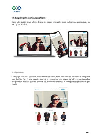 38/51
6.3. Les principales interfaces graphiques
Dans cette partie, nous allons décrire les pages principales pour réaliser une commande, une
inscription de client.
a-Page accueil
Cette page d’accueil permet d’ouvrir toutes les autres pages. Elle contient un menu de navigation
pour faciliter l’accès aux produits, une partie promotion pour savoir les offres promotionnelles,
une partie en dessous pour les produits de la dernière tendance, et autre pour les produits les plus
vendu.
 