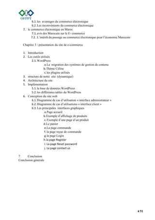 4/51
6.1.les avantages du commerce électronique
6.2.Les inconvénients du commerce électronique
7. le commerce électronique en Maroc
7.1.avis des Marocain sur le E- commerce
7.2. L’intérêt du passage au commerce électronique pour l’économie Marocain
Chapitre 3 : présentation du site de e-commerce
1. Introduction
2. Les outils utilisés
2.1.WordPress
a.La migration des systèmes de gestion de contenu
b.Thème Céline
c.les plugins utilisés
3. structure de notre site (dynamique)
4. Architecture du site
5. Implémentation
5.1.la base de données WordPress
5.2.les différentes tables du WordPress
6. Conception du site web
6.1.Diagramme de cas d’utilisation « interface administrateur »
6.2.Diagramme de cas d’utilisations « interface client »
6.3.Les principales interfaces graphiques
a.Page accueil
b.Exemple d’affichage de produits
c.Exemple d’une page d’un produit
d.Le panier
e.La page commande
f. la page reçue de commande
g.la page Login
h.la page Register
i. La page Reset password
j. La page contact us
7. Conclusion
Conclusion générale
 