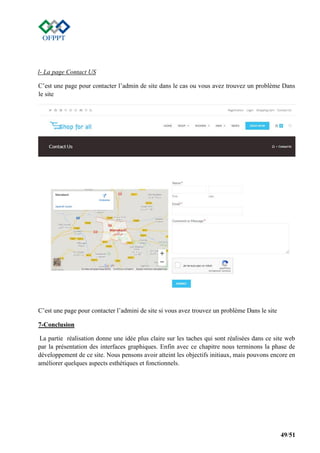49/51
l- La page Contact US
C’est une page pour contacter l’admin de site dans le cas ou vous avez trouvez un problème Dans
le site
C’est une page pour contacter l’admini de site si vous avez trouvez un problème Dans le site
7-Conclusion
La partie réalisation donne une idée plus claire sur les taches qui sont réalisées dans ce site web
par la présentation des interfaces graphiques. Enfin avec ce chapitre nous terminons la phase de
développement de ce site. Nous pensons avoir atteint les objectifs initiaux, mais pouvons encore en
améliorer quelques aspects esthétiques et fonctionnels.
 