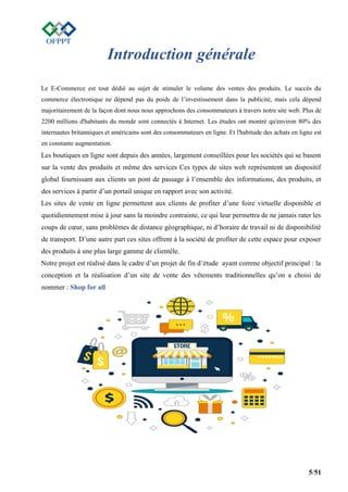 5/51
Introduction générale
Le E-Commerce est tout dédié au sujet de stimuler le volume des ventes des produits. Le succès du
commerce électronique ne dépend pas du poids de l’investissement dans la publicité, mais cela dépend
majoritairement de la façon dont nous nous approchons des consommateurs à travers notre site web. Plus de
2200 millions d'habitants du monde sont connectés à Internet. Les études ont montré qu'environ 80% des
internautes britanniques et américains sont des consommateurs en ligne. Et l'habitude des achats en ligne est
en constante augmentation.
Les boutiques en ligne sont depuis des années, largement conseillées pour les sociétés qui se basent
sur la vente des produits et même des services Ces types de sites web représentent un dispositif
global fournissant aux clients un pont de passage à l’ensemble des informations, des produits, et
des services à partir d’un portail unique en rapport avec son activité.
Les sites de vente en ligne permettent aux clients de profiter d’une foire virtuelle disponible et
quotidiennement mise à jour sans la moindre contrainte, ce qui leur permettra de ne jamais rater les
coups de cœur, sans problèmes de distance géographique, ni d’horaire de travail ni de disponibilité
de transport. D’une autre part ces sites offrent à la société de profiter de cette espace pour exposer
des produits à une plus large gamme de clientèle.
Notre projet est réalisé dans le cadre d’un projet de fin d’étude ayant comme objectif principal : la
conception et la réalisation d’un site de vente des vêtements traditionnelles qu’on a choisi de
nommer : Shop for all
 