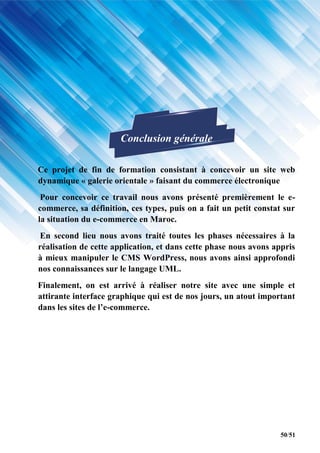 50/51
Conclusion générale
Ce projet de fin de formation consistant à concevoir un site web
dynamique « galerie orientale » faisant du commerce électronique
Pour concevoir ce travail nous avons présenté premièrement le e-
commerce, sa définition, ces types, puis on a fait un petit constat sur
la situation du e-commerce en Maroc.
En second lieu nous avons traité toutes les phases nécessaires à la
réalisation de cette application, et dans cette phase nous avons appris
à mieux manipuler le CMS WordPress, nous avons ainsi approfondi
nos connaissances sur le langage UML.
Finalement, on est arrivé à réaliser notre site avec une simple et
attirante interface graphique qui est de nos jours, un atout important
dans les sites de l’e-commerce.
 