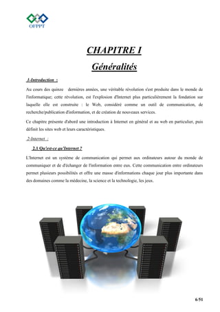 6/51
CHAPITRE I
Généralités
1-Introduction :
Au cours des quinze dernières années, une véritable révolution s'est produite dans le monde de
l'informatique; cette révolution, est l'explosion d'Internet plus particulièrement la fondation sur
laquelle elle est construite : le Web, considéré comme un outil de communication, de
recherche/publication d'information, et de création de nouveaux services.
Ce chapitre présente d'abord une introduction à Internet en général et au web en particulier, puis
définit les sites web et leurs caractéristiques.
2-Internet :
2.1 Qu'est-ce qu'Internet ?
L'Internet est un système de communication qui permet aux ordinateurs autour du monde de
communiquer et de d'échanger de l'information entre eux. Cette communication entre ordinateurs
permet plusieurs possibilités et offre une masse d'informations chaque jour plus importante dans
des domaines comme la médecine, la science et la technologie, les jeux.
 