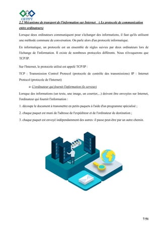 7/51
2.2 Mécanisme de transport de l'information sur Internet ( Le protocole de communication
entre ordinateurs)
Lorsque deux ordinateurs communiquent pour s'échanger des informations, il faut qu'ils utilisent
une méthode commune de conversation. On parle alors d'un protocole informatique.
En informatique, un protocole est un ensemble de règles suivies par deux ordinateurs lors de
l'échange de l'information. Il existe de nombreux protocoles différents. Nous n'évoquerons que
TCP/IP.
Sur l'Internet, le protocole utilisé est appelé TCP/IP :
TCP : Transmission Control Protocol (protocole de contrôle des transmissions) IP : Internet
Protocol (protocole de l'Internet)
a- L'ordinateur qui fournit l'information (le serveur)
Lorsque des informations (un texte, une image, un courrier,...) doivent être envoyées sur Internet,
l'ordinateur qui fournit l'information :
1. découpe le document à transmettre en petits paquets à l'aide d'un programme spécialisé ;
2. chaque paquet est muni de l'adresse de l'expéditeur et de l'ordinateur de destination ;
3. chaque paquet est envoyé indépendamment des autres: il passe peut-être par un autre chemin.
 
