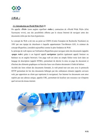 9/51
3.Web :
3.1. Introduction au World Wide Web [1]
On appelle «Web» (nom anglais signifiant «toile»), contraction de «World Wide Web» (d'où
l'acronyme www), une des possibilités offertes par le réseau Internet de naviguer entre des
documents reliés par des liens hypertextes.
Le concept du Web a été mis au point au CERN (Centre Européen de Recherche Nucléaire) en
1991 par une équipe de chercheurs à laquelle appartenaient Tim-Berners LEE, le créateur du
concept d'hyperlien, considéré aujourd'hui comme le père fondateur du Web.
Le principe de web repose sur l'utilisation d'hyperliens pour naviguer entre des documents (appelés
«pages web») grâce à un logiciel appelé navigateur (parfois également appelé fureteur ou
butineur ou en anglais browser). Une page web est ainsi un simple fichier texte écrit dans un
langage de description (appelé HTML), permettant de décrire la mise en page du document et
d'inclure des éléments graphiques ou bien des liens vers d'autres documents à l'aide de balises.
Au-delà des liens reliant des documents formatés, le web prend tout son sens avec le protocole
HTTP permettant de lier des documents hébergés par des ordinateurs distants (appelés serveurs
web, par opposition au client que représente le navigateur). Sur Internet les documents sont ainsi
repérés par une adresse unique, appelée URL, permettant de localiser une ressource sur n'importe
quel serveur du réseau internet.
 