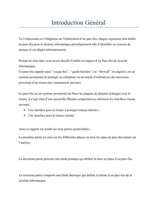 Introduction Général 
Vu l’importance et l’obligation de l’élaboration d’un pare-feu, chaque organisme doit établir 
un pare-feu pour la sécurité informatique périodiquement afin d’identifier ses sources de 
menace et ces dégâts informationnels. 
Portant de cette idée, nous avons décidé d’établir un rapport d’un Pare-feu de sécurité 
informatique. 
Un pare-feu (appelé aussi ‘‘coupe-feu’’, ‘‘garde-barrière’’ ou ‘‘firewall’’ en anglais), est un 
système permettant de protéger un ordinateur ou un réseau d’ordinateurs des intrusions 
provenant d’un réseau tiers (notamment internet). 
Le pare-feu est un système permettant de filtrer les paquets de données échangés avec le 
réseau, il s’agit ainsi d’une passerelle filtrante comportant ou minimum les interfaces réseau 
suivante : 
 Une interface pour le réseau à protéger (réseau interne) ; 
 Une interface pour le réseau externe. 
Ainsi ce rapport est scindé sur trois parties primordiales : 
La première partie est axée sur les différentes phases ou bien les types de pare-feu réparti sur 
l’analyse. 
La deuxième partie présente une étude pratique qui définie la mise en place d’un pare-feu. 
La troisième partie comporte une étude théorique qui définie le thème d’un pare-feu de la 
sécurité informatique. 
 