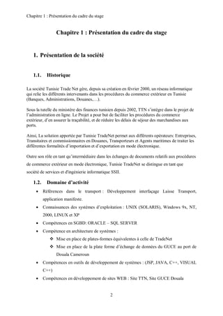 Chapitre 1 : Présentation du cadre du stage 
Chapitre 1 : Présentation du cadre du stage 
2 
1. Présentation de la société 
1.1. Historique 
La société Tunisie Trade Net gère, depuis sa création en février 2000, un réseau informatique 
qui relie les différents intervenants dans les procédures du commerce extérieur en Tunisie 
(Banques, Administrations, Douanes,…). 
Sous la tutelle du ministère des finances tunisien depuis 2002, TTN s’intègre dans le projet de 
l’administration en ligne. Le Projet a pour but de faciliter les procédures du commerce 
extérieur, d’en assurer la traçabilité, et de réduire les délais de séjour des marchandises aux 
ports. 
Ainsi, La solution apportée par Tunisie TradeNet permet aux différents opérateurs: Entreprises, 
Transitaires et commissionnaires en Douanes, Transporteurs et Agents maritimes de traiter les 
différentes formalités d’importation et d’exportation en mode électronique. 
Outre son rôle en tant qu’intermédiaire dans les échanges de documents relatifs aux procédures 
de commerce extérieur en mode électronique, Tunisie TradeNet se distingue en tant que 
société de services et d'ingénierie informatique SSII. 
1.2. Domaine d’activité 
 Références dans le transport : Développement interfaçage Laisse Transport, 
application manifeste. 
 Connaissances des systèmes d’exploitation : UNIX (SOLARIS), Windows 9x, NT, 
2000, LINUX et XP 
 Compétences en SGBD: ORACLE – SQL SERVER 
 Compétence en architecture de systèmes : 
 Mise en place de plates-formes équivalentes à celle de TradeNet 
 Mise en place de la plate forme d’échange de données du GUCE au port de 
Douala Cameroun 
 Compétences en outils de développement de systèmes : (JSP, JAVA, C++, VISUAL 
C++) 
 Compétences en développement de sites WEB : Site TTN, Site GUCE Douala 
 