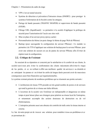 Chapitre 1 : Présentation du cadre du stage 
 VPN c’est un tunnel sécurisé. 
 Système de détection et prévention d’intrusion réseau (SNORT) : pour protéger le 
système d’information de la Société contre les attaques. 
 Partage de bande passante (TRAFFIC SHAPER) et supervision de bande passante 
7 
(NTOP). 
 Filtrage URL (SquidGuard) : va permettre à la société d’appliquer la politique de 
sécurité pour l’autorisation de l’accès aux sites web. 
 Mise en place d’un serveur proxy (proxy cache) 
 Personnalisation du thème (on peut change le thème de page Web de PfSense) 
 Backup (pour sauvegarder la configuration du serveur PfSense) : Ce module va 
permettre à la TTN d’appliquer une solution de backup pour le serveur PfSense pour 
avoir une solution de secours en cas de panne du serveur PfSense afin d’éviter de 
répéter toute la configuration. 
2.2. Critique de l’existant 
Se souciant de sa réputation et concerné par la satisfaction et le confort de ses clients, la 
société veut à tout prix éviter la confrontation des clients mécontents afin éviter le risque 
de les perdre, et ce en veillant à offrir une meilleure qualité de services à sa clientèle et 
en anticipant les pannes et en évitant les arrêts de longue durée pouvant avoir de mauvaises 
conséquences aussi bien financières qu’organisationnelles. 
Le système existant présente de nombreux problèmes qui se résument aux points suivants : 
 L’architecture de réseau TTN possède un très grand nombre de postes et de serveurs 
qui rend la gestion de ce réseau une tâche délicate. 
 L’ouverture de la société vers l'extérieur est indispensable et dangereuse en même 
temps et peut laisser place aux étrangers pour pénétrer au réseau local de l'entreprise, 
et notamment accomplir des actions douteuses de destruction ou de vol 
d'informations. 
 L’entreprise présente aussi une absence de contrôle de trafic entre le réseau interne et 
externe. 
Le but de notre projet est de trouver une solution pour remédier à tous ces problèmes et ce 
en permettant de : 
 