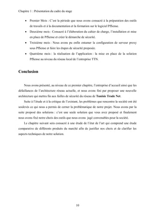 Chapitre 1 : Présentation du cadre du stage 
 Premier Mois : C’est la période que nous avons consacré à la préparation des outils 
de travails et à la documentation et la formation sur le logiciel PfSense. 
 Deuxième mois : Consacré à l’élaboration du cahier de charge, l’installation et mise 
en place de PfSense et créer le démarche de sécurité. 
 Troisième mois : Nous avons pu enfin entamer la configuration de serveur proxy 
sous PfSense et faire les étapes de sécurité proposée. 
 Quatrième mois : la réalisation de l’application : la mise en place de la solution 
PfSense au niveau du réseau local de l’entreprise TTN. 
10 
Conclusion 
Nous avons présenté, au niveau de ce premier chapitre, l’entreprise d’accueil ainsi que les 
défaillances de l’architecture réseau actuelle, et nous avons fini par proposer une nouvelle 
architecture qui mettra fin aux failles de sécurité du réseau de Tunisie Trade Net. 
Suite à l’étude et à la critique de l’existant, les problèmes que rencontre la société ont été 
soulevés ce qui nous a permis de cerner la problématique de notre projet. Nous avons par la 
suite proposé des solutions : c’est une seule solution que vous avez proposé et finalement 
nous avons fixé notre choix des outils que nous avons jugé convenables pour la société. 
Le chapitre suivant sera consacré à une étude de l’état de l’art qui comprend une étude 
comparative de différents produits du marché afin de justifier nos choix et de clarifier les 
aspects techniques de notre solution. 
 