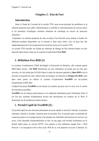 Chapitre 2 : Etat de l’art 
Chapitre 2 : Etat de l'art 
11 
Introduction 
Suite à l’étude de l’existant de la société TTN, nous avons présenté les problèmes et la 
solution proposée pour aider l’administrateur à contrôler le fonctionnement du serveur proxy 
et lui permettre d’expliquer certaines situations de surcharge ou encore de mauvaise 
utilisation. 
Cependant, La solution proposée de mise en place d’un firewall, nous ramène à étudier les 
différents produits disponibles sur le marché et faire notre choix. Ceci ne peut être fait 
indépendamment de l’environnement de travail du réseau de la société TTN. 
La société TTN travaille sur l'étude de solutions de filtrage de flux Internet basées sur des 
logiciels Open Source basé sur le système d’exploitation Free BSD. 
1. Définition Free BSD [1] 
Le système d’exploitation UNIX développé à l'université de Berkeley, elle contient quatre 
BSD Open Source : Net BSD (fonctionne sur des ordinateurs de poche que sur des gros 
serveurs, et a été utilisé par la NASA dans le cadre de missions spatiales), Open BSD (vise la 
sécurité et la pureté du code: utiliser dans les banques, les bourses) et Dragon Fly BSD, mais 
dans notre projet on utiliser le système d’exploitation FreeBSD est un système 
d'exploitation UNIX libre. 
L'objectif du projet FreeBSD est de fournir un système qui peut servir à tout, avec le moins 
de restrictions possibles. 
FreeBSD vise les hautes performances et la simplicité d'utilisation pour l'utilisateur final. Il 
est l'un des systèmes d'exploitation favoris des fournisseurs de contenu sur le Web. Il 
fonctionne sur de nombreuses plates-formes. 
2. Portail Captif de FreeBSD [2] : 
Un portail captif est une structure permettant un accès rapide et sécurisé à Internet. Lorsqu'un 
utilisateur cherche à accéder à Internet pour la première fois, le portail capte sa demande de 
connexion grâce à un routage interne et lui propose de s'identifier afin de pouvoir recevoir son 
accès. Cette demande d'authentification se fait via une page web stockée localement sur le 
portail captif grâce au serveur HTTP. Ceci permet à tout ordinateur équipé d'un « Web 
browser » ou navigateur web et d'un accès Wifi de se voir proposer un accès à Internet. La 
 