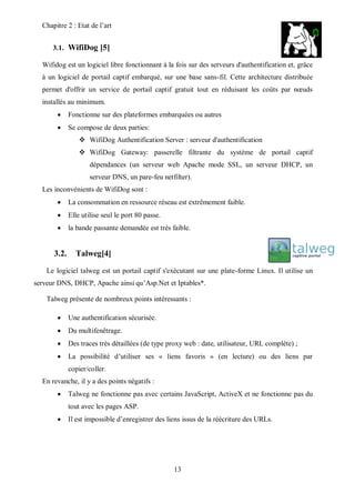 Chapitre 2 : Etat de l’art 
13 
3.1. WifiDog [5] 
Wifidog est un logiciel libre fonctionnant à la fois sur des serveurs d'authentification et, grâce 
à un logiciel de portail captif embarqué, sur une base sans-fil. Cette architecture distribuée 
permet d'offrir un service de portail captif gratuit tout en réduisant les coûts par noeuds 
installés au minimum. 
 Fonctionne sur des plateformes embarquées ou autres 
 Se compose de deux parties: 
 WifiDog Authentification Server : serveur d'authentification 
 WifiDog Gateway: passerelle filtrante du système de portail captif 
dépendances (un serveur web Apache mode SSL, un serveur DHCP, un 
serveur DNS, un pare-feu netfilter). 
Les inconvénients de WifiDog sont : 
 La consommation en ressource réseau est extrêmement faible. 
 Elle utilise seul le port 80 passe. 
 la bande passante demandée est très faible. 
3.2. Talweg[4] 
Le logiciel talweg est un portail captif s'exécutant sur une plate-forme Linux. Il utilise un 
serveur DNS, DHCP, Apache ainsi qu’Asp.Net et Iptables*. 
Talweg présente de nombreux points intéressants : 
 Une authentification sécurisée. 
 Du multifenêtrage. 
 Des traces très détaillées (de type proxy web : date, utilisateur, URL complète) ; 
 La possibilité d’utiliser ses « liens favoris » (en lecture) ou des liens par 
copier/coller. 
En revanche, il y a des points négatifs : 
 Talweg ne fonctionne pas avec certains JavaScript, ActiveX et ne fonctionne pas du 
tout avec les pages ASP. 
 Il est impossible d’enregistrer des liens issus de la réécriture des URLs. 
 