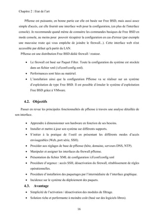 Chapitre 2 : Etat de l’art 
PfSense est puissante, en bonne partie car elle est basée sur Free BSD, mais aussi assez 
simple d'accès, car elle fournit une interface web pour la configuration, (en plus de l'interface 
console). Je recommande quand même de connaitre les commandes basiques de Free BSD en 
mode console, au moins pour pouvoir récupérer la configuration en cas d'erreur (par exemple 
une mauvaise route qui vous empêche de joindre le firewall...). Cette interface web n'est 
accessible par défaut qu'à partir du LAN. 
PfSense est une distribution Free BSD dédié firewall / routeur. 
 Le firewall est basé sur Paquet Filter. Toute la configuration du système est stockée 
dans un fichier xml (/cf/conf/config.xml). 
 Performances sont liées au matériel. 
 L’installation ainsi que la configuration PfSense va se réaliser sur un système 
d’exploitation de type Free BSD. Il est possible d’émuler le système d’exploitation 
Free BSD grâce à VMware. 
16 
4.2. Objectifs 
Passer en revue les principales fonctionnalités de pfSense à travers une analyse détaillée de 
son interface. 
 Apprendre à dimensionner son hardware en fonction de ses besoins. 
 Installer et mettre à jour son système sur différents supports. 
 S’initier à la pratique de l’outil en présentant les différents modes d’accès 
envisageables (Web, port série, SSH). 
 Procéder aux réglages de base de pfSense (hôte, domaine, serveurs DNS, NTP). 
 Manipuler et assigner les interfaces du firewall pfSense. 
 Présentation du fichier XML de configuration /cf/conf/config.xml 
 Procédure d’urgence : accès SSH, désactivation du firewall, rétablissement de règles 
opérationnelles. 
 Procédure d’installation des paquetages par l’intermédiaire de l’interface graphique. 
 Incidence sur le système du déploiement des paquets. 
4.3. Avantage 
 Simplicité de l’activation / désactivation des modules de filtrage. 
 Solution riche et performante à moindre coût (basé sur des logiciels libres). 
 
