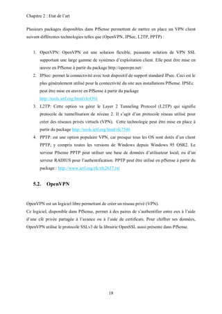 Chapitre 2 : Etat de l’art 
Plusieurs packages disponibles dans PfSense permettent de mettre en place un VPN client 
suivant différentes technologies telles que (OpenVPN, IPSec, L2TP, PPTP) : 
1. OpenVPN: OpenVPN est une solution flexible, puissante solution de VPN SSL 
supportant une large gamme de systèmes d’exploitation client. Elle peut être mise en 
oeuvre en PfSense à partir du package http://openvpn.net/ 
2. IPSec: permet la connectivité avec tout dispositif de support standard IPsec. Ceci est le 
plus généralement utilisé pour la connectivité du site aux installations PfSense. IPSEc 
peut être mise en oeuvre en PfSense à partir du package 
http://tools.ietf.org/html/rfc4301 
3. L2TP: Cette option va gérer le Layer 2 Tunneling Protocol (L2TP) qui signifie 
protocole de tunnellisation de niveau 2. Il s’agit d’un protocole réseau utilisé pour 
créer des réseaux privés virtuels (VPN). Cette technologie peut être mise en place à 
partir du package http://tools.ietf.org/html/rfc7546 
4. PPTP: est une option populaire VPN, car presque tous les OS sont dotés d’un client 
PPTP, y compris toutes les versions de Windows depuis Windows 95 OSR2. Le 
serveur Pfsense PPTP peut utiliser une base de données d’utilisateur local, ou d’un 
serveur RADIUS pour l’authentification. PPTP peut être utilisé en pfSense à partir du 
package : http://www.ietf.org/rfc/rfc2637.txt 
18 
5.2. OpenVPN 
OpenVPN est un logiciel libre permettant de créer un réseau privé (VPN). 
Ce logiciel, disponible dans PfSense, permet à des paires de s’authentifier entre eux à l’aide 
d’une clé privée partagée à l’avance ou à l’aide de certificats. Pour chiffrer ses données, 
OpenVPN utilise le protocole SSLv3 de la librairie OpenSSL aussi présente dans PfSense. 
 