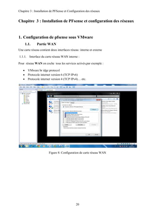 Chapitre 3 : Installation de PFSense et Configuration des réseaux 
Chapitre 3 : Installation de PFsense et configuration des réseaux 
1. Configuration de pfsense sous VMware 
20 
1.1. Partie WAN 
Une carte réseau contient deux interfaces réseau :interne et externe 
1.1.1. Interface du carte réseau WAN interne : 
Pour réseau WAN on coche tous les services activés,par exemple : 
 VMware br idge protocol 
 Protocole internet version 6 (TCP IPv6) 
 Protocole internet version 4 (TCP IPv4)… etc. 
Figure 8: Configuration de carte réseau WAN 
 