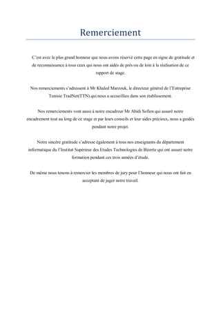 Remerciement 
C’est avec le plus grand honneur que nous avons réservé cette page en signe de gratitude et 
de reconnaissance à tous ceux qui nous ont aidés de prés ou de loin à la réalisation de ce 
rapport de stage. 
Nos remerciements s’adressent à Mr Khaled Marzouk, le directeur général de l’Entreprise 
Tunisie TradNet(TTN) qui nous a accueillies dans son établissement. 
Nos remerciements vont aussi à notre encadreur Mr Abidi Sofien qui assuré notre 
encadrement tout au long de ce stage et par leurs conseils et leur aides précieux, nous a guidés 
pendant notre projet. 
Notre sincère gratitude s’adresse également à tous nos enseignants du département 
informatique du l’Institut Supérieur des Etudes Technologies de Bizerte qui ont assuré notre 
formation pendant ces trois années d’étude. 
De même nous tenons à remercier les membres de jury pour l’honneur qui nous ont fait en 
acceptant de juger notre travail. 
 
