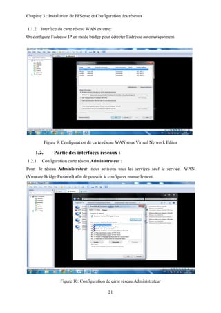 Chapitre 3 : Installation de PFSense et Configuration des réseaux 
1.1.2. Interface du carte réseau WAN externe: 
On configure l’adresse IP en mode bridge pour détecter l’adresse automatiquement. 
Figure 9: Configuration de carte réseau WAN sous Virtual Network Editor 
1.2. Partie des interfaces réseaux : 
1.2.1. Configuration carte réseau Administrateur : 
Pour le réseau Administrateur, nous activons tous les services sauf le service WAN 
(Vmware Bridge Protocol) afin de pouvoir le configurer manuellement. 
Figure 10: Configuration de carte réseau Administrateur 
21 
 