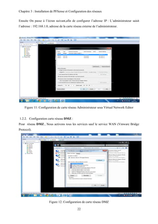 Chapitre 3 : Installation de PFSense et Configuration des réseaux 
Ensuite On passe à l’écran suivant,afin de configurer l’adresse IP : L’administrateur saisit 
l’adresse : 192.168.1.0, adresse de la carte réseau externe de l’administrateur. 
Figure 11: Configuration de carte réseau Administrateur sous Virtual Network Editor 
1.2.2. Configuration carte réseau DMZ : 
Pour réseau DMZ , Nous activons tous les services sauf le service WAN (Vmware Bridge 
Protocol). 
Figure 12: Configuration de carte réseau DMZ 
22 
 