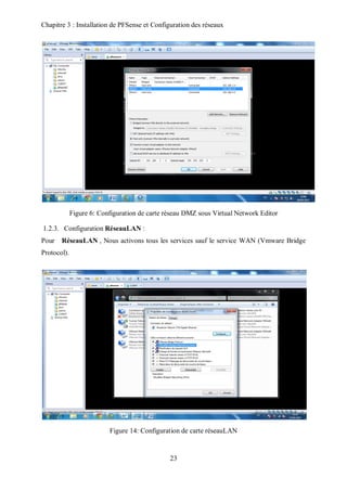 Chapitre 3 : Installation de PFSense et Configuration des réseaux 
Figure 6: Configuration de carte réseau DMZ sous Virtual Network Editor 
1.2.3. Configuration RéseauLAN : 
Pour RéseauLAN , Nous activons tous les services sauf le service WAN (Vmware Bridge 
Protocol). 
Figure 14: Configuration de carte réseauLAN 
23 
 