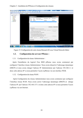 Chapitre 3 : Installation de PFSense et Configuration des réseaux 
Figure 15: Configuration de carte réseau RéseauLAN sous Virtual Network Editor 
1.3. Configuration du serveur PfSense : 
1.3.1 Configuration du réseau Administrateur : 
Après l'installation du logiciel Free BSD pfSense nous avons commencé par 
configurer l’interface réseau Administrateur. Nous avons désactivé l’adressage dynamique 
(DHCP) et nous avons changé l’adresse IP Administrateur par l’adresse 192.168.1.1 et 
donc cette adresse IP va nous permettre l’accès à pfSense via son interface WEB. 
24 
1.3.2 Configuration du réseau WAN : 
Après Configuration du réseau Administrateur nous avons commencé par configurer 
l’interface réseau WAN. Nous avons activé l’adressage dynamique (DHCP) et change 
l’adresse IP par l’adresse 192.168.137.1 et donc cette adresse IP va nous permettre l’accès 
à pfSense via son Internet. 
 