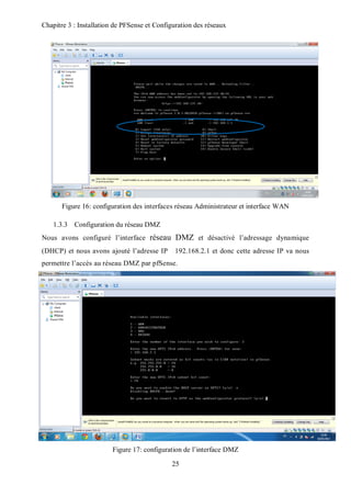 Chapitre 3 : Installation de PFSense et Configuration des réseaux 
Figure 16: configuration des interfaces réseau Administrateur et interface WAN 
25 
1.3.3 Configuration du réseau DMZ 
Nous avons configuré l’interface réseau DMZ et désactivé l’adressage dynamique 
(DHCP) et nous avons ajouté l’adresse IP 192.168.2.1 et donc cette adresse IP va nous 
permettre l’accès au réseau DMZ par pfSense. 
Figure 17: configuration de l’interface DMZ 
 