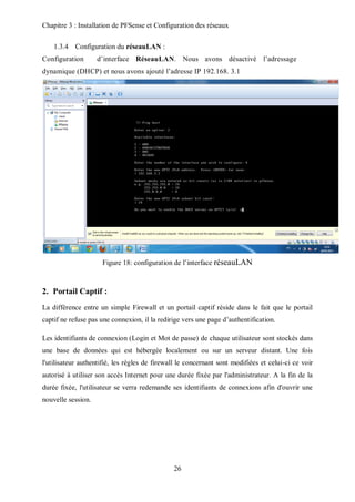 Chapitre 3 : Installation de PFSense et Configuration des réseaux 
26 
1.3.4 Configuration du réseauLAN : 
Configuration d’interface RéseauLAN. Nous avons désactivé l’adressage 
dynamique (DHCP) et nous avons ajouté l’adresse IP 192.168. 3.1 
Figure 18: configuration de l’interface réseauLAN 
2. Portail Captif : 
La différence entre un simple Firewall et un portail captif réside dans le fait que le portail 
captif ne refuse pas une connexion, il la redirige vers une page d’authentification. 
Les identifiants de connexion (Login et Mot de passe) de chaque utilisateur sont stockés dans 
une base de données qui est hébergée localement ou sur un serveur distant. Une fois 
l'utilisateur authentifié, les règles de firewall le concernant sont modifiées et celui-ci ce voir 
autorisé à utiliser son accès Internet pour une durée fixée par l'administrateur. A la fin de la 
durée fixée, l'utilisateur se verra redemande ses identifiants de connexions afin d'ouvrir une 
nouvelle session. 
 