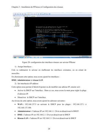 Chapitre 3 : Installation de PFSense et Configuration des réseaux 
Figure 20: configuration des interfaces réseaux sur serveur PfSense 
28 
1) Assign Interfaces : 
Cela va redémarrer le serveur en réaffectant les interfaces existantes, ou en créant de 
nouvelles. 
En choisissant cette option, nous avons ajouté les interfaces : 
DMZ, Administrateur et réseau LAN 
2) Set interface(s) IP address 
Cette option nous permet d’abord d’ajouter ou de modifier une adresse IP, ensuite soit : 
 Activer le DHCP sur l’interface : Dans ce cas, nous avons la main pour régler la plage 
d’adresses IP. 
 Désactiver le DHCP sur l’interface. 
Au niveau de cette option, nous avons ajouté les adresses suivantes : 
 WAN : 192.168.137.5 en activant le DHCP pour les plages : 192.168.137.1 à 
192.168.137.100. 
 Administrateur : l’adresse IP est 192.168.1.1 /24 et en désactivant le DHCP. 
 DMZ : l’adresse IP est 192.168.2.1 /24 et en désactivant le DHCP 
 Réseau LAN : l’adresse IP est 192.168.3.1 /24 et en désactivant le DHCP 
 
