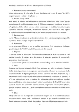 Chapitre 3 : Installation de PFSense et Configuration des réseaux 
29 
3) Reset web configurator password 
Cette option permet de réinitialiser le nom d’utilisateur et le mot de passe Web GUI, 
respectivement à « admin » et « pfsense ». 
4) Reset to factory default 
Cela permet de restaurer la configuration du système aux paramètres d’usine. Cela n’apporte 
cependant pas de modifications au système de fichier ou aux paquets installés sur le système 
d’exploitation. Si les fichiers système ont été endommagés ou modifiés, le meilleur moyen 
consiste à faire une sauvegarde, et réinstaller PfSense à partir du CD ou autre support 
d’installation ou également à partir du WebGUI, onglet Diagnostic puis Factory defaults). 
5) Reboot system 
Arrête PfSense et redémarre le système d’exploitation. Cette opération est également possible 
à partir du WebGUI, onglet Diagnostic puis Reboot. 
6) Halt system 
Arrête proprement PfSense et met la machine hors tension. Cette opération est également 
possible à partir du WebGUI, onglet Diagnostic puis Halt system). 
7) Ping host 
Ajuste une adresse IP, à qui seront envoyées trois demandes d’écho ICMP. Le résultat du Ping 
montre le nombre de paquets reçus, les numéros de séquence, les temps de réponse et le 
pourcentage de perte paquets. 
Au niveau de cette option, nous avons effectué des tests de Ping vers les différentes interfaces. 
8) Shell 
Démarre une ligne de commande Shell. Cette option est très utile, et puissante. Certaines 
tâches de configuration complexes peuvent nécessiter de travailler avec les commandes Shell, 
et certaines tâches de dépannage sont plus faciles à accomplir avec Shell. Cependant, il y a 
toujours une chance de provoquer des erreurs de manipulation irréparables au système s’il 
n’est pas manipulé avec soin. La majorité des utilisateurs PfSense ne toucheront peut-être 
jamais au Shell, ou même ignoreront qu’il existe. Les utilisateurs de Free BSD pourront se 
auront la majorité des commandes certaines ne sont pas présentes sur le système pfSense, 
puisque les parties inutiles de l’OS ont été supprimées pour des contraintes de sécurité ou de 
taille. 
9) Pftop 
Pftop donne une vue en temps réel des connexions du pare-feu, et la quantité de données 
envoyée et reçue. Il peut aider à identifier les adresses IP qui utilisent actuellement de la 
bande passante et peut aussi aider à diagnostiquer d’autres problèmes de connexion réseau. 
 