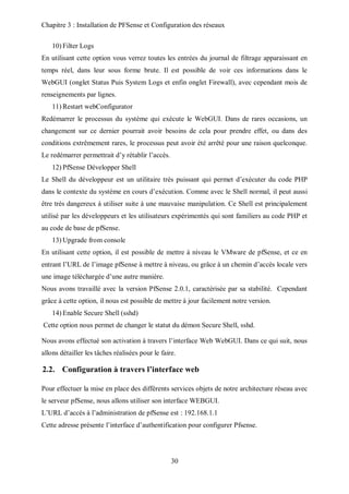 Chapitre 3 : Installation de PFSense et Configuration des réseaux 
30 
10) Filter Logs 
En utilisant cette option vous verrez toutes les entrées du journal de filtrage apparaissant en 
temps réel, dans leur sous forme brute. Il est possible de voir ces informations dans le 
WebGUI (onglet Status Puis System Logs et enfin onglet Firewall), avec cependant mois de 
renseignements par lignes. 
11) Restart webConfigurator 
Redémarrer le processus du système qui exécute le WebGUI. Dans de rares occasions, un 
changement sur ce dernier pourrait avoir besoins de cela pour prendre effet, ou dans des 
conditions extrêmement rares, le processus peut avoir été arrêté pour une raison quelconque. 
Le redémarrer permettrait d’y rétablir l’accès. 
12) PfSense Développer Shell 
Le Shell du développeur est un utilitaire très puissant qui permet d’exécuter du code PHP 
dans le contexte du système en cours d’exécution. Comme avec le Shell normal, il peut aussi 
être très dangereux à utiliser suite à une mauvaise manipulation. Ce Shell est principalement 
utilisé par les développeurs et les utilisateurs expérimentés qui sont familiers au code PHP et 
au code de base de pfSense. 
13) Upgrade from console 
En utilisant cette option, il est possible de mettre à niveau le VMware de pfSense, et ce en 
entrant l’URL de l’image pfSense à mettre à niveau, ou grâce à un chemin d’accès locale vers 
une image téléchargée d’une autre manière. 
Nous avons travaillé avec la version PfSense 2.0.1, caractérisée par sa stabilité. Cependant 
grâce à cette option, il nous est possible de mettre à jour facilement notre version. 
14) Enable Secure Shell (sshd) 
Cette option nous permet de changer le statut du démon Secure Shell, sshd. 
Nous avons effectué son activation à travers l’interface Web WebGUI. Dans ce qui suit, nous 
allons détailler les tâches réalisées pour le faire. 
2.2. Configuration à travers l’interface web 
Pour effectuer la mise en place des différents services objets de notre architecture réseau avec 
le serveur pfSense, nous allons utiliser son interface WEBGUI. 
L’URL d’accès à l’administration de pfSense est : 192.168.1.1 
Cette adresse présente l’interface d’authentification pour configurer Pfsense. 
 