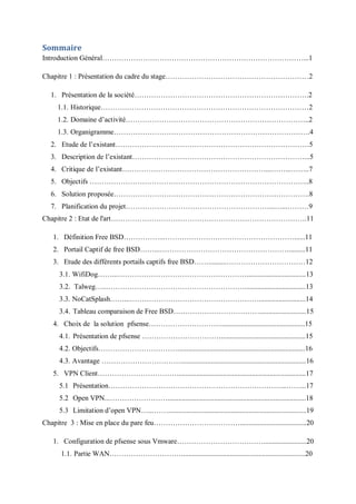 Sommaire 
Introduction Général…………………………………………………………………………...1 
Chapitre 1 : Présentation du cadre du stage……………………………………………………2 
1. Présentation de la société……………………………………………………………….2 
1.1. Historique……………………………………………………………………………2 
1.2. Domaine d’activité…………………………………………………………………..2 
1.3. Organigramme……………………………………………………………………….4 
2. Etude de l’existant………………………………………………………………………5 
3. Description de l’existant………………………………………………………………...5 
4. Critique de l’existant……………………………………………………...……...……..7 
5. Objectifs ………………………………………………………………………………..8 
6. Solution proposée……………………………………………………………………….8 
7. Planification du projet……………………………………………………...…...………9 
Chapitre 2 : Etat de l'art……………………………………………………………………….11 
1. Définition Free BSD……………...………………………………………………......11 
2. Portail Captif de free BSD……...……………………………………………….........11 
3. Etude des différents portails captifs free BSD……..........……………………………12 
3.1. WifiDog……...……………………………………………….................................13 
3.2. Talweg…...…………………………………………………..................................13 
3.3. NoCatSplash……...………………………………………………..........................14 
3.4. Tableau comparaison de Free BSD………………………………..........................15 
4. Choix de la solution pfsense…………………………...............................................15 
4.1. Présentation de pfsense ……………………………...............................................15 
4.2. Objectifs…………………………….......................................................................16 
4.3. Avantage ……………………………......................................................................16 
5. VPN Client……………………………........................................................................17 
5.1 Présentation………………………………………………………………...……...17 
5.2 Open VPN...…………………….............................................................................18 
5.3 Limitation d’open VPN…...…….............................................................................19 
Chapitre 3 : Mise en place du pare feu……………………………….....................................20 
1. Configuration de pfsense sous Vmware………………………………........................20 
1.1. Partie WAN………………………….....................................................................20 
 