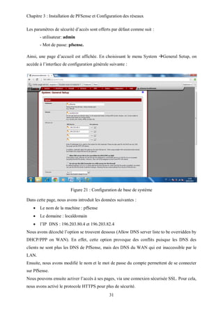 Chapitre 3 : Installation de PFSense et Configuration des réseaux 
Les paramètres de sécurité d’accès sont offerts par défaut comme suit : 
31 
- utilisateur: admin 
- Mot de passe: pfsense. 
Ainsi, une page d’accueil est affichée. En choisissant le menu System General Setup, on 
accède à l’interface de configuration générale suivante : 
Figure 21 : Configuration de base de système 
Dans cette page, nous avons introduit les données suivantes : 
 Le nom de la machine : pfSense 
 Le domaine : localdomain 
 l’IP DNS : 196.203.80.4 et 196.203.82.4 
Nous avons décoché l’option se trouvent dessous (Allow DNS server liste to be overridden by 
DHCP/PPP on WAN). En effet, cette option provoque des conflits puisque les DNS des 
clients ne sont plus les DNS de PfSense, mais des DNS du WAN qui est inaccessible par le 
LAN. 
Ensuite, nous avons modifié le nom et le mot de passe du compte permettent de se connecter 
sur PfSense. 
Nous pouvons ensuite activer l’accès à ses pages, via une connexion sécurisée SSL. Pour cela, 
nous avons activé le protocole HTTPS pour plus de sécurité. 
 
