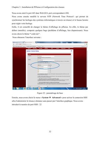 Chapitre 3 : Installation de PFSense et Configuration des réseaux 
Nous avons entré le port 443 dans Web GUI, port correspondant à SSl. 
Nous avons ensuite modifié le serveur NTP (Network Time Protocol : qui permet de 
synchroniser les horloges des systèmes informatiques à travers un réseau) et le fuseau horaire 
pour régler votre horloge. 
Enfin, il est conseillé de changer le thème d’affichage de pfSense. En effet, le thème par 
défaut (metallic), comporte quelques bugs (problème d’affichage, lien disparaissant). Nous 
avons choisi le thème “ code-red “. 
Nous obtenons l’interface suivante : 
Figure 22 : paramétrage de base 
Ensuite, nous avons choisi le menu « System  Advanced » pour activer la connexion SSH 
afin d’administrer le réseau à distance sans passer par l’interface graphique. Nous avons 
introduit le numéro de port SSH : 22 
32 
 