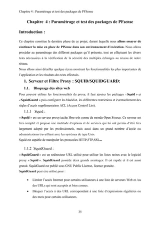 Chapitre 4 : Paramétrage et test des packages de PFSense 
Chapitre 4 : Paramétrage et test des packages de PFsense 
35 
Introduction : 
Ce chapitre constitue la dernière phase de ce projet, durant laquelle nous allons essayer de 
continuer la mise en place de PfSense dans son environnement d’exécution. Nous allons 
procéder au paramétrage des différent packages qu’il présente, tout en effectuant les divers 
tests nécessaires à la vérification de la sécurité des multiples échanges au niveau de notre 
réseau. 
Nous allons ainsi détailler quelque écran montrant les fonctionnalités les plus importantes de 
l’application et les résultats des tests effectués. 
1. Serveur et Filtre Proxy : SQUID/SQUIDGUARD: 
1.1. Bloquage des sites web 
Pour pouvoir utiliser les fonctionnalités du proxy, il faut ajouter les packages « Squid » et 
« SquidGuard » puis configurer les blacklist, les différentes restrictions et éventuellement des 
règles d’accès supplémentaires ACL (Access Control List). 
1.1.1 Squid : 
« Squid » est un serveur proxy/cache libre très connu de monde Open Source. Ce serveur est 
très complet et propose une mulitude d’options et de services qui lui ont permis d’être très 
largement adopté par les professionnels, mais aussi dans un grand nombre d’école ou 
administrations travailliant avec les systèmes de type Unix 
Squid est capable de manipuler les protocoles HTTP,FTP,SSL... 
1.1.2 SquidGuard : 
« SquidGuard » est un redirecteur URL utilisé pour utiliser les listes noires avec le logiciel 
proxy « Squid ». SquidGuard possède deux grands avantages: Il est rapide et il est aussi 
gratuit. SquidGuard est publié sous GNU Public License, licence gratuite. 
SquidGuard peut etre utilisé pour : 
 Limiter l’accés Internet pour certains utilisateurs à une liste de serveurs Web et /ou 
des URLs qui sont acceptés et bien connus. 
 Bloquer l’accés à des URL correspondant à une liste d’expressions régulières ou 
des mots pour certains utilisateurs. 
 