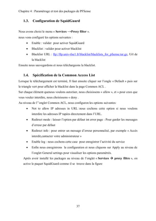 Chapitre 4 : Paramétrage et test des packages de PFSense 
1.3. Configuration de SquidGuard 
Nous avons choisi le menu « Services →Proxy filter ». 
37 
nous vons configuré les options suivantes : 
 Enable : valider pour activer SquidGuard 
 Blacklist : valider pour activer blacklist 
 Blacklist URL : ftp://ftp.univ-tlse1.fr/blacklist/blacklists_for_pfsense.tar.gz, Url de 
la blacklist 
Ensuite nous sauvegardons et nous téléchargeons la blacklist. 
1.4. Spécification de la Common Access List 
Lorsque le téléchargement est terminé, Il faut ensuite cliquer sur l’ongle « Default » puis sur 
le triangle vert pour afficher la blacklist dans la page Common ACL . 
Sur chaque élément quenous voulons autoriser, nous choisissons « allow », et » pour ceux que 
vous voulez interdire, nous choisissons « deny . 
Au niveau de l’’onglet Common ACL, nous configuron les options suivantes: 
 Not to allow IP adresses in URL :nous cochons cette option si nous voulons 
interdire les adresses IP tapées directement dans l’URL. 
 Redirect mode : laisser l’option par défaut int error page : Pour garder les messages 
d’erreur par défaut 
 Redirect info : pour entrer un message d’erreur personnalisé, par exemple « Accés 
interdit,cantacter votre administrateur » 
 Enable log : nous cochons cette case pour enregistrer l’activité du service 
 Enfin nous enregistrons la configuration et nous cliquons sur Apply au niveau de 
l’onglet General settings pour visualiser les options paramétrés. 
Après avoir installé les packages au niveau de l’onglet « Services  proxy filtre », on 
active le paquet SquidGuard comme il se trouve dans la figure 
 