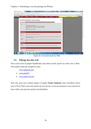 Chapitre 4 : Paramétrage et test des packages de PFSense 
Figure 26: Activation de proxy filter 
38 
1.5. Filtrage des sites web 
Nous avons activé le paquet SquidGuard, nous allons ensuite ajouter les autres sites à filtrer. 
Nous alonns tester par exemple les sites: 
www.facebook.com 
 www.gmail.fr 
 www.tunisa sat.com 
Pour cela, nous nous sommes dirigés à l’onglet Target catégories (nous travaillons encore 
sous le Proxy filter), puis nous mettons le nom du site, le nom du domaine et nous activons le 
log et enfin, nous pouvons ajouter une description. 
 